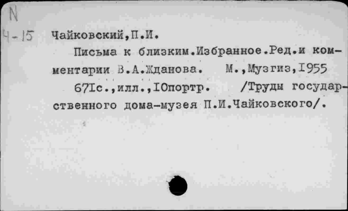 ﻿--15“ Чайковский, П.И.
Письма к близким.Избранное.Ред.и комментарии В.А.Жданова. М.,Музгиз,1955 671с., илл. »Юпортр. /Труды государ ственного дома-музея П.И.Чайковского/.